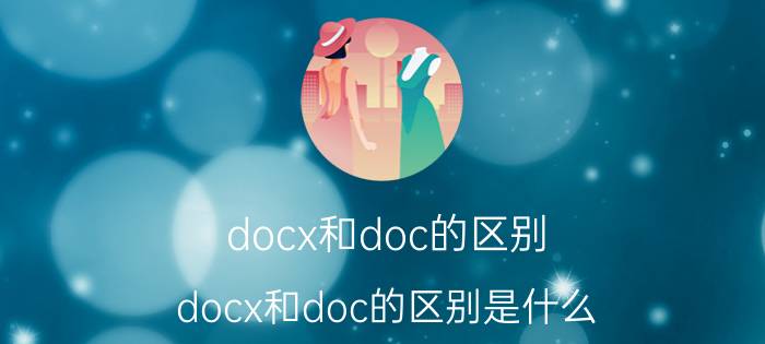 docx和doc的区别 docx和doc的区别是什么